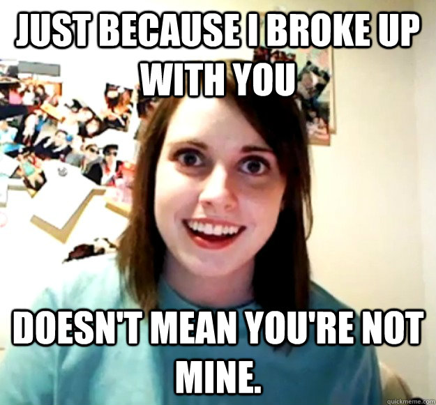 just because i broke up with you doesn't mean you're not mine.  Overly Attached Girlfriend
