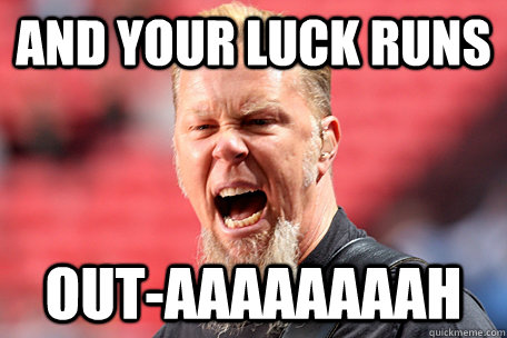 And your luck runs out-aaaaaaaah  I AM THE TABLE - James Hetfield