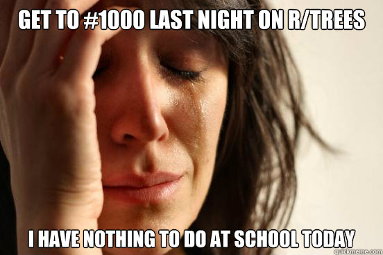 get to #1000 last night on r/trees I have nothing to do at school today  First World Problems