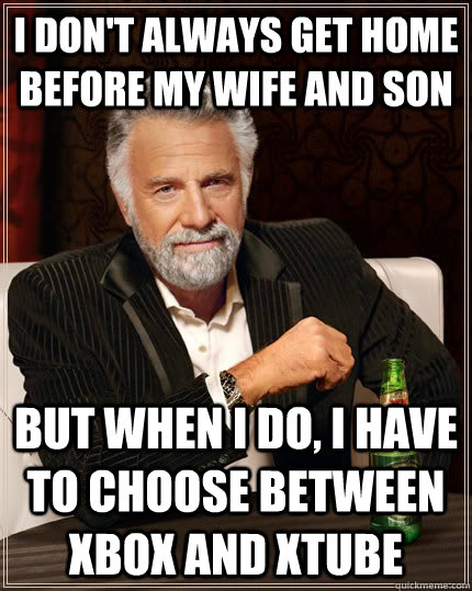 I don't always get home before my wife and son but when I do, I have to choose between xbox and xtube  The Most Interesting Man In The World