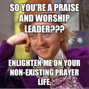 So you're a Praise and Worship leader??? Enlighten me on your non-existing prayer life. - So you're a Praise and Worship leader??? Enlighten me on your non-existing prayer life.  Condescending Wonka