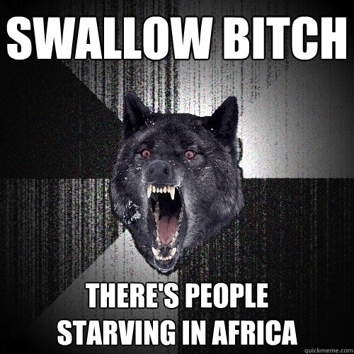 swallow bitch there's people 
starving in africa  Insanity Wolf