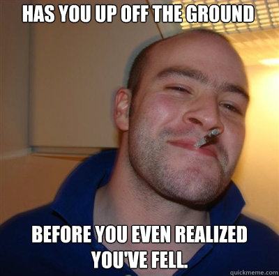 Has you up off the ground Before you even realized you've Fell. - Has you up off the ground Before you even realized you've Fell.  Goodguy Greg Shitting