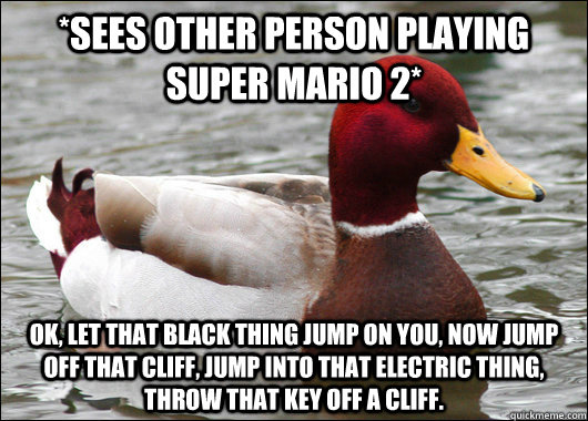 *Sees other person playing super mario 2* Ok, let that black thing jump on you, now jump off that cliff, jump into that electric thing, throw that key off a cliff.  Malicious Advice Mallard