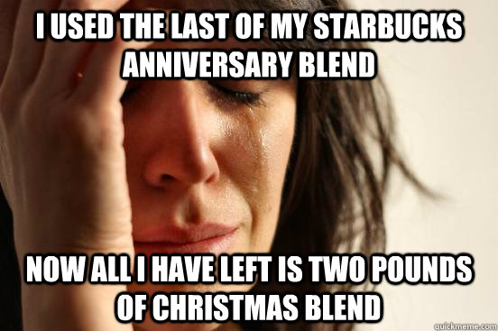 I used the last of my starbucks anniversary blend Now all I have left is two pounds of christmas blend  First World Problems