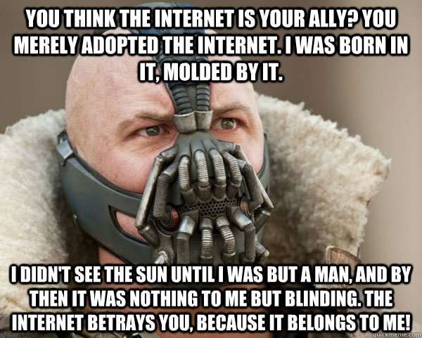 You think the internet is your ally? you merely adopted the internet. I was born in it, molded by it.  I didn't see the sun until I was but a man, and by then it was nothing to me but blinding. The internet betrays you, because it BELONGS TO ME! - You think the internet is your ally? you merely adopted the internet. I was born in it, molded by it.  I didn't see the sun until I was but a man, and by then it was nothing to me but blinding. The internet betrays you, because it BELONGS TO ME!  Bane Connery