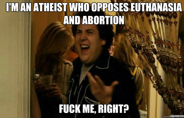 I'm an atheist who opposes euthanasia and abortion FUCK ME, RIGHT?  fuck me right
