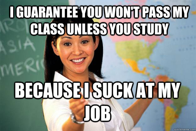 I guarantee you won't pass my class unless you study because i suck at my job - I guarantee you won't pass my class unless you study because i suck at my job  Unhelpful High School Teacher