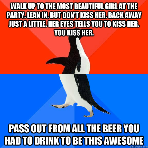 walk up to the most beautiful girl at the party. lean in, but don't kiss her. Back away just a little. Her eyes tells you to kiss her. You kiss her. pass out from all the beer you had to drink to be this awesome   Socially Awesome Awkward Penguin