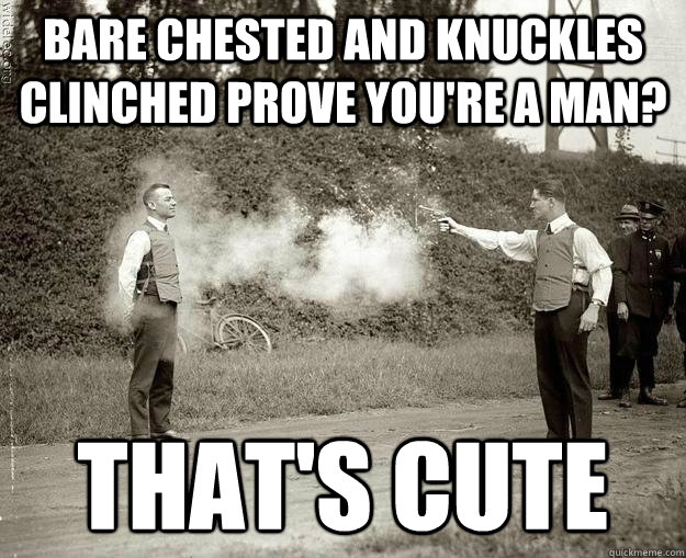 Bare chested and knuckles clinched prove you're a man? That's cute  
