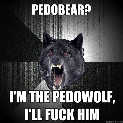 pedobear? i'm the pedowolf,
i'll fuck him  Insanity Wolf