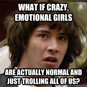 WHAT IF CRAZY, EMOTIONAL GIRLS ARE ACTUALLY NORMAL AND JUST TROLLING ALL OF US?  