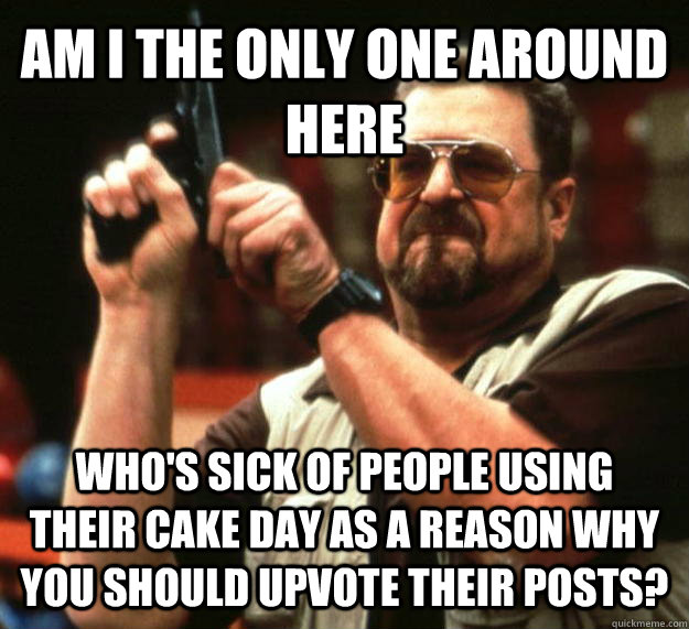 AM I THE ONLY ONE AROUND HERE Who's sick of people using their cake day as a reason why you should upvote their posts?  Angry Walter