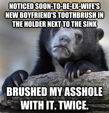 Noticed soon-to-be-ex-wife's new boyfriend's toothbrush in the holder next to the sink Brushed my asshole with it. twice.  Confession Bear