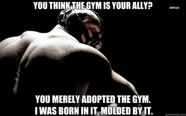 You think the gym is your ally? you merely adopted the gym.
 i was born in it, molded by it.  