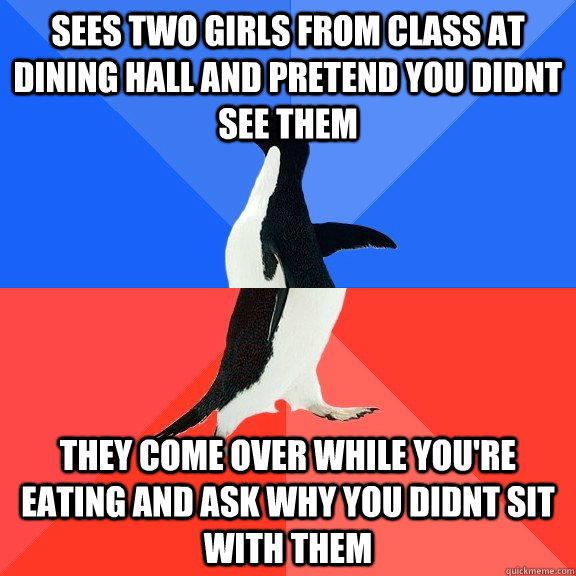 sees two girls from class at dining hall and pretend you didnt see them they come over while you're eating and ask why you didnt sit with them  Socially Awkward Awesome Penguin
