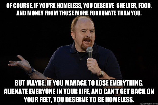 of course, if you're homeless, you deserve  shelter, food, and money from those more fortunate than you. But maybe, If you manage to lose everything, alienate everyone in your life, and can't get back on your feet, you deserve to be homeless. - of course, if you're homeless, you deserve  shelter, food, and money from those more fortunate than you. But maybe, If you manage to lose everything, alienate everyone in your life, and can't get back on your feet, you deserve to be homeless.  Louis CK - Of Course, But Maybe...