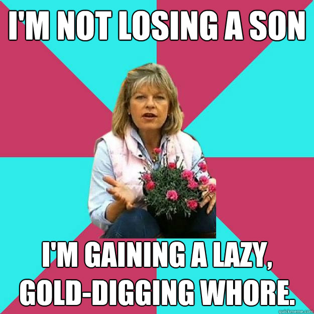 I'm not losing a son I'm gaining a lazy, gold-digging whore.  SNOB MOTHER-IN-LAW