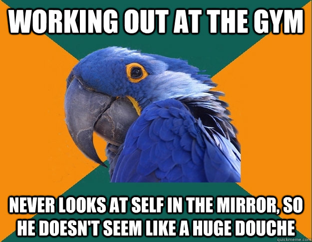 Working out at the gym Never looks at self in the mirror, so he doesn't seem like a huge douche  Paranoid Parrot
