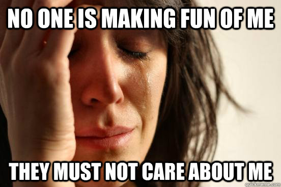 no one is making fun of me they must not care about me  First World Problems