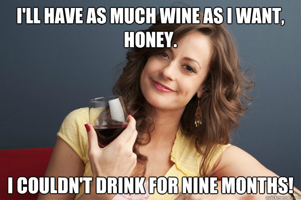 I'll have as much wine as i want, honey. I couldn't drink for nine months!  Forever Resentful Mother