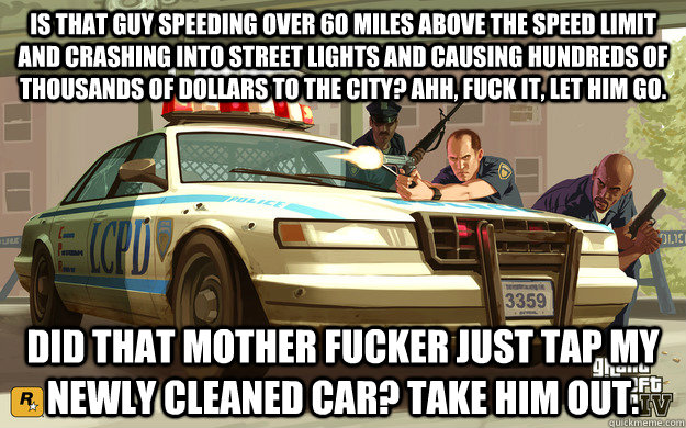 Is that guy speeding over 60 miles above the speed limit and crashing into street lights and causing hundreds of thousands of dollars to the city? Ahh, fuck it, let him go. Did that mother fucker just tap my newly cleaned car? TAKE HIM OUT.  GTA Cop