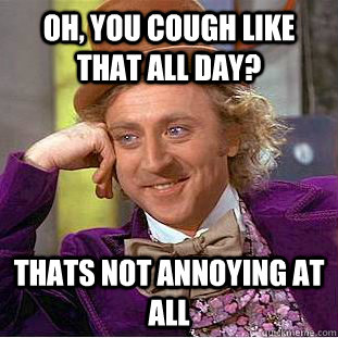 Oh, you cough like that all day? Thats not annoying at all  Condescending Wonka