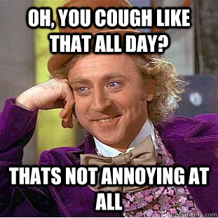 Oh, you cough like that all day? Thats not annoying at all  Condescending Wonka