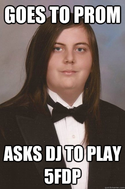 Goes to prom Asks DJ to play 5FDP  Sophisticated Metal-Head