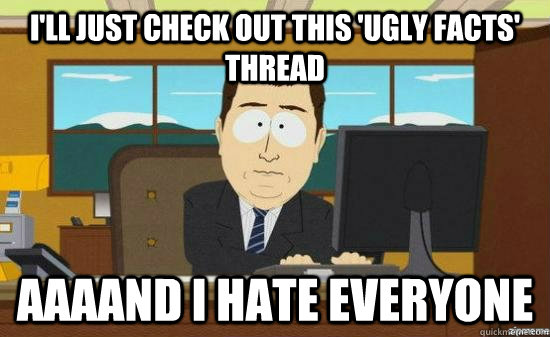 I'll just check out this 'ugly facts' thread AAAAND i hate everyone  aaaand its gone