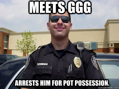 Meets GGG Arrests him for pot possession. Scumbag
 - Meets GGG Arrests him for pot possession. Scumbag
  Scumbag Cop