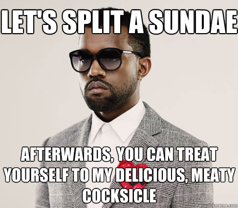 let's split a sundae afterwards, you can treat yourself to my delicious, meaty cocksicle  Romantic Kanye