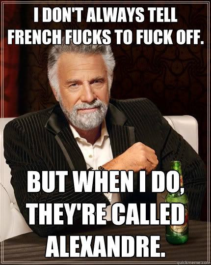 I don't always tell French fucks to fuck off. but when I do, they're called Alexandre.  The Most Interesting Man In The World
