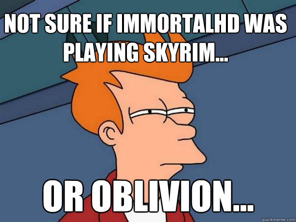 Not sure if ImmortalHD was playing Skyrim... Or Oblivion...  Futurama Fry
