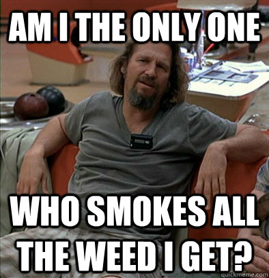 Am I the only one who smokes all the weed i get?  The Dude