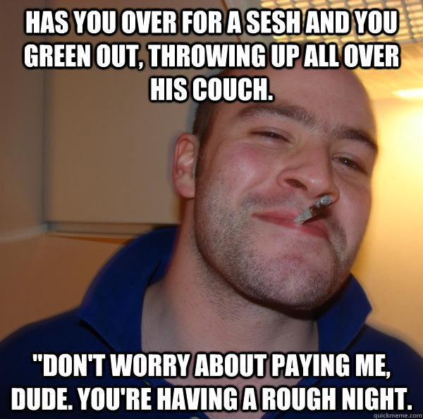 Has you over for a sesh and you green out, throwing up all over his couch. 