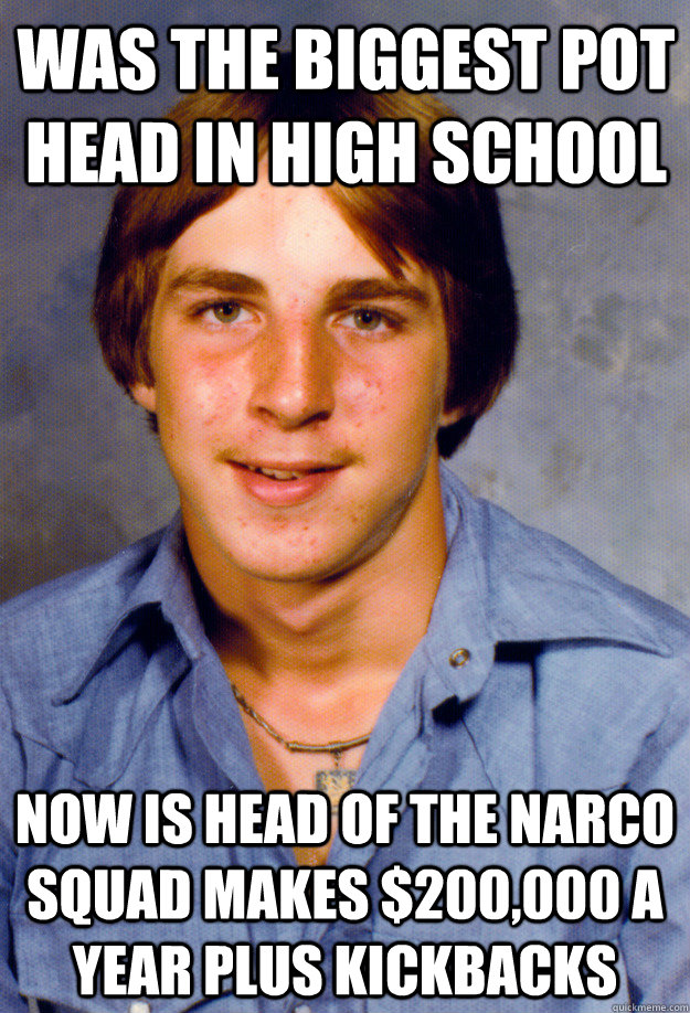 was the biggest pot head in high school now is head of the narco squad makes $200,000 a year plus kickbacks  Old Economy Steven