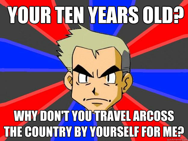  your ten years old? why don't you travel arcoss the country by yourself for me?  Professor Oak