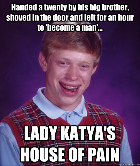 Handed a twenty by his big brother, shoved in the door and left for an hour to 'become a man'... LADY KATYA'S HOUSE OF PAIN  Bad Luck Brian