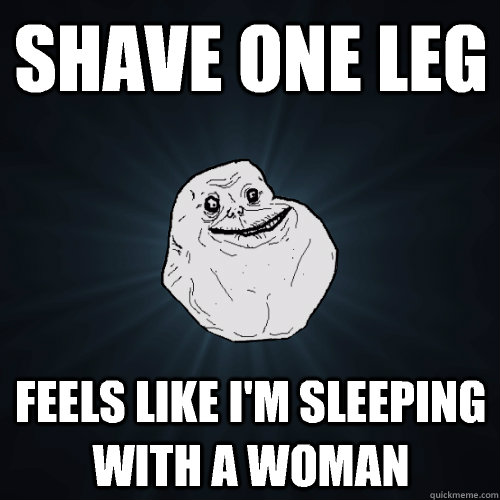 Shave one leg Feels like i'm sleeping with a woman  Forever Alone