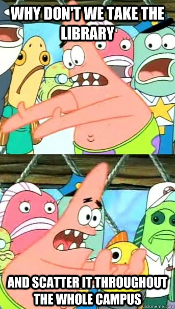 Why don't we take the library and scatter it throughout the whole campus  Push it somewhere else Patrick
