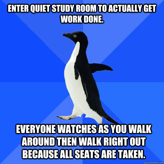 Enter quiet study room to actually get work done. Everyone watches as you walk around then walk right out because all seats are taken.  Socially Awkward Penguin