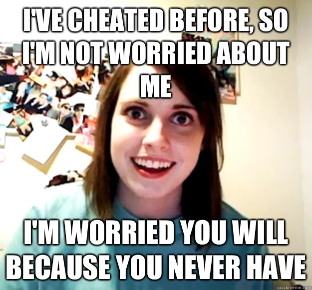 I've cheated before, so I'm not worried about me I'm worried you will because you never have  Overly Attached Girlfriend