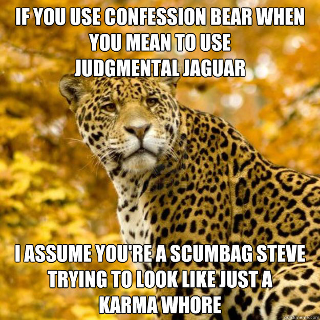 If you use Confession bear when you mean to use 
judgmental jaguar I assume you're a scumbag steve trying to look like just a 
karma whore - If you use Confession bear when you mean to use 
judgmental jaguar I assume you're a scumbag steve trying to look like just a 
karma whore  Judgmental Jaguar