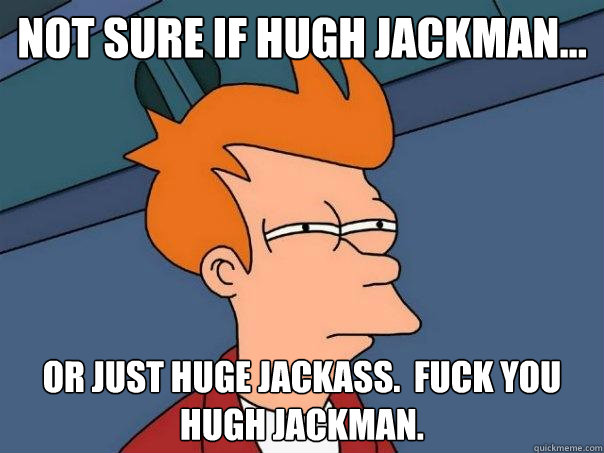 not sure if hugh jackman... or just huge jackass.  fuck you hugh jackman.  Futurama Fry