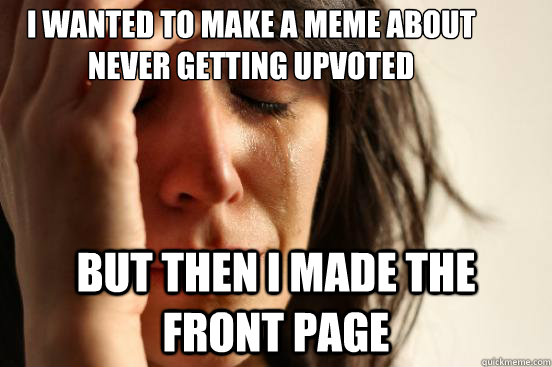 I wanted to make a meme about never getting upvoted but then I made the front page  First World Problems
