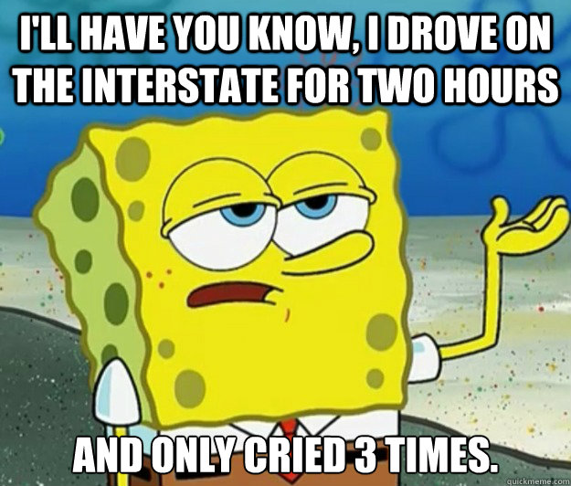 I'll have you know, I drove on the interstate for two hours And only cried 3 times.  Tough Spongebob
