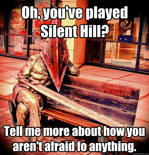 Oh, you've played Silent Hill? Tell me more about how you aren't afraid fo anything.  Condescending Pyramid Head