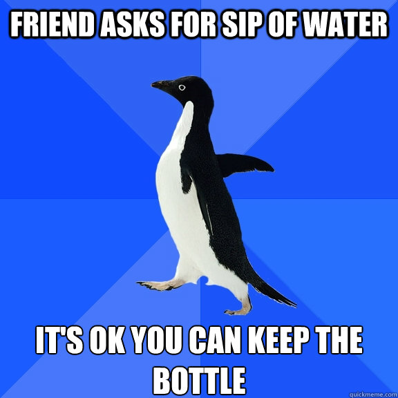 FRIEND ASKS FOR SIP OF WATER iT'S OK YOU CAN KEEP THE BOTTLE  Socially Awkward Penguin