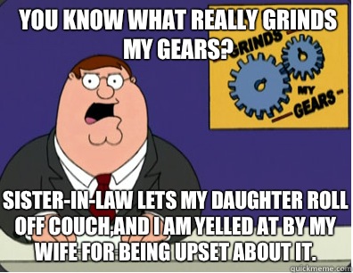 you know what really grinds my gears? Sister-in-law lets my daughter roll off couch,and I am yelled at by my wife for being upset about it.  Grinds my gears
